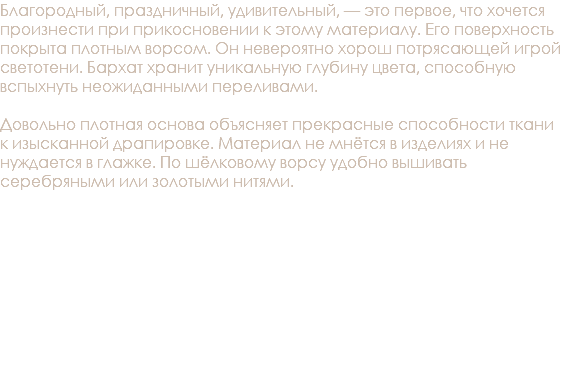 Благородный, праздничный, удивительный, — это первое, что хочется произнести при прикосновении к этому материалу. Его поверхность покрыта плотным ворсом. Он невероятно хорош потрясающей игрой светотени. Бархат хранит уникальную глубину цвета, способную вспыхнуть неожиданными переливами. Довольно плотная основа объясняет прекрасные способности ткани к изысканной драпировке. Материал не мнётся в изделиях и не нуждается в глажке. По шёлковому ворсу удобно вышивать серебряными или золотыми нитями. 
