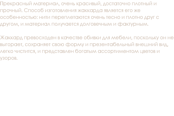Прекрасный материал, очень красивый, достаточно плотный и прочный. Способ изготовления жаккарда является его же особенностью: нити переплетаются очень тесно и плотно друг с другом, и материал получается долговечным и фактурным. Жаккард превосходен в качестве обивки для мебели, поскольку он не выгорает, сохраняет свою форму и презентабельный внешний вид, легко чистится, и представлен богатым ассортиментом цветов и узоров. 