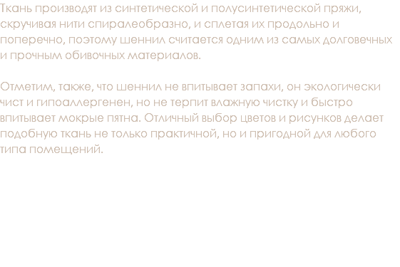 Ткань производят из синтетической и полусинтетической пряжи, скручивая нити спиралеобразно, и сплетая их продольно и поперечно, поэтому шеннил считается одним из самых долговечных и прочным обивочных материалов. Отметим, также, что шеннил не впитывает запахи, он экологически чист и гипоаллергенен, но не терпит влажную чистку и быстро впитывает мокрые пятна. Отличный выбор цветов и рисунков делает подобную ткань не только практичной, но и пригодной для любого типа помещений. 