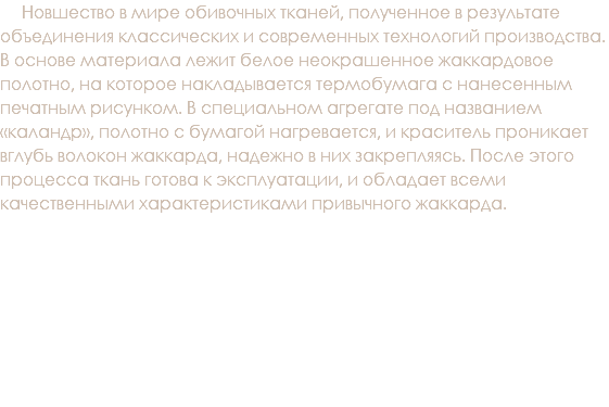 &nbsp;Новшество в мире обивочных тканей, полученное в результате объединения классических и современных технологий производства. В основе материала лежит белое неокрашенное жаккардовое полотно, на которое накладывается термобумага с нанесенным печатным рисунком. В специальном агрегате под названием «каландр», полотно с бумагой нагревается, и краситель проникает вглубь волокон жаккарда, надежно в них закрепляясь. После этого процесса ткань готова к эксплуатации, и обладает всеми качественными характеристиками привычного жаккарда.