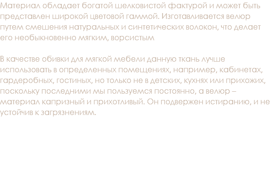 Материал обладает богатой шелковистой фактурой и может быть представлен широкой цветовой гаммой. Изготавливается велюр путем смешения натуральных и синтетических волокон, что делает его необыкновенно мягким, ворсистым В качестве обивки для мягкой мебели данную ткань лучше использовать в определенных помещениях, например, кабинетах, гардеробных, гостиных, но только не в детских, кухнях или прихожих, поскольку последними мы пользуемся постоянно, а велюр – материал капризный и прихотливый. Он подвержен истиранию, и не устойчив к загрязнениям.