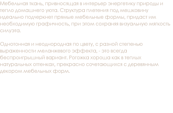 Мебельная ткань, привносящая в интерьер энергетику природы и тепло домашнего уюта. Структура плетения под мешковину идеально подчеркнет прямые мебельные формы, придаст им необходимую графичность, при этом сохраняя визуальную мягкость силуэта. Однотонная и неоднородная по цвету, с разной степенью выраженности меланжевого эффекта, - это всегда беспроигрышный вариант. Рогожка хороша как в теплых натуральных оттенках, прекрасно сочетающихся с деревянным декором мебельных форм. 