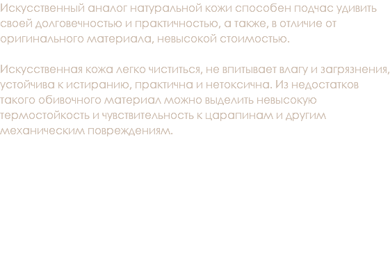 Искусственный аналог натуральной кожи способен подчас удивить своей долговечностью и практичностью, а также, в отличие от оригинального материала, невысокой стоимостью. Искусственная кожа легко чиститься, не впитывает влагу и загрязнения, устойчива к истиранию, практична и нетоксична. Из недостатков такого обивочного материал можно выделить невысокую термостойкость и чувствительность к царапинам и другим механическим повреждениям. 