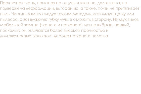 Практичная ткань, приятная на ощупь и внешне, долговечна, не подвержена деформации, выгоранию, а также, почти не притягивает пыль. Чистить замшу следует сухим методом, используя щетку или пылесос, а вот влажную губку лучше отложить в сторону. Из двух видов мебельной замши (тканого и нетканого) лучше выбрать первый, поскольку он отличается более высокой прочностью и долговечностью, хотя стоит дороже нетканого полотна 