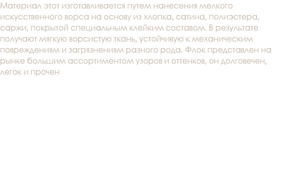 Материал этот изготавливается путем нанесения мелкого искусственного ворса на основу из хлопка, сатина, полиэстера, саржи, покрытой специальным клейким составом. В результате получают мягкую ворсистую ткань, устойчивую к механическим повреждениям и загрязнениям разного рода. Флок представлен на рынке большим ассортиментом узоров и оттенков, он долговечен, легок и прочен 