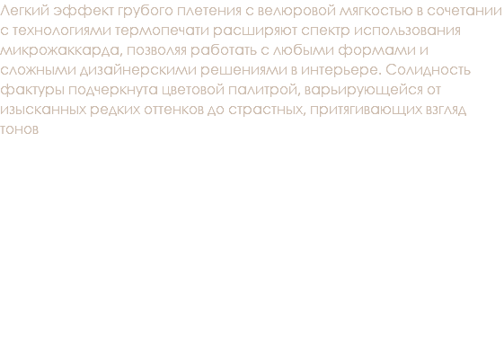 Легкий эффект грубого плетения с велюровой мягкостью в сочетании с технологиями термопечати расширяют спектр использования микрожаккарда, позволяя работать с любыми формами и сложными дизайнерскими решениями в интерьере. Солидность фактуры подчеркнута цветовой палитрой, варьирующейся от изысканных редких оттенков до страстных, притягивающих взгляд тонов