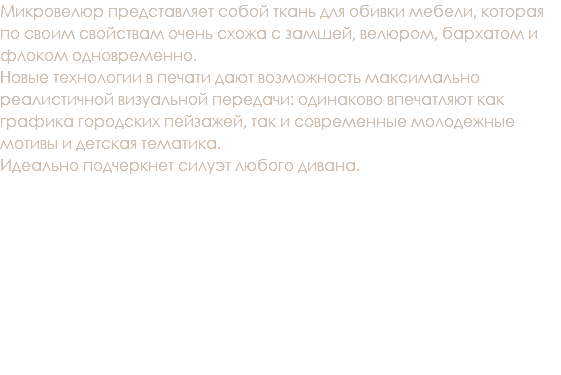 Микровелюр представляет собой ткань для обивки мебели, которая по своим свойствам очень схожа с замшей, велюром, бархатом и флоком одновременно. Новые технологии в печати дают возможность максимально реалистичной визуальной передачи: одинаково впечатляют как графика городских пейзажей, так и современные молодежные мотивы и детская тематика. Идеально подчеркнет силуэт любого дивана. 